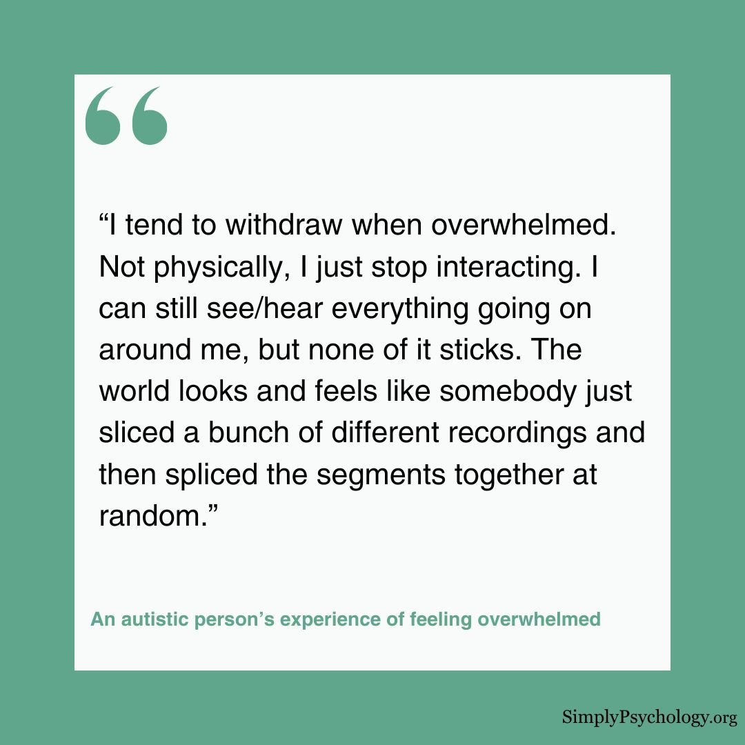 A quote by an autistic person's experience of feeling overwhelmed: “I tend to withdraw when overwhelmed. Not physically, I just stop interacting. I can still see/hear everything going on around me, but none of it sticks. The world looks and feels like somebody just sliced a bunch of different recordings and then spliced the segments together at random.”